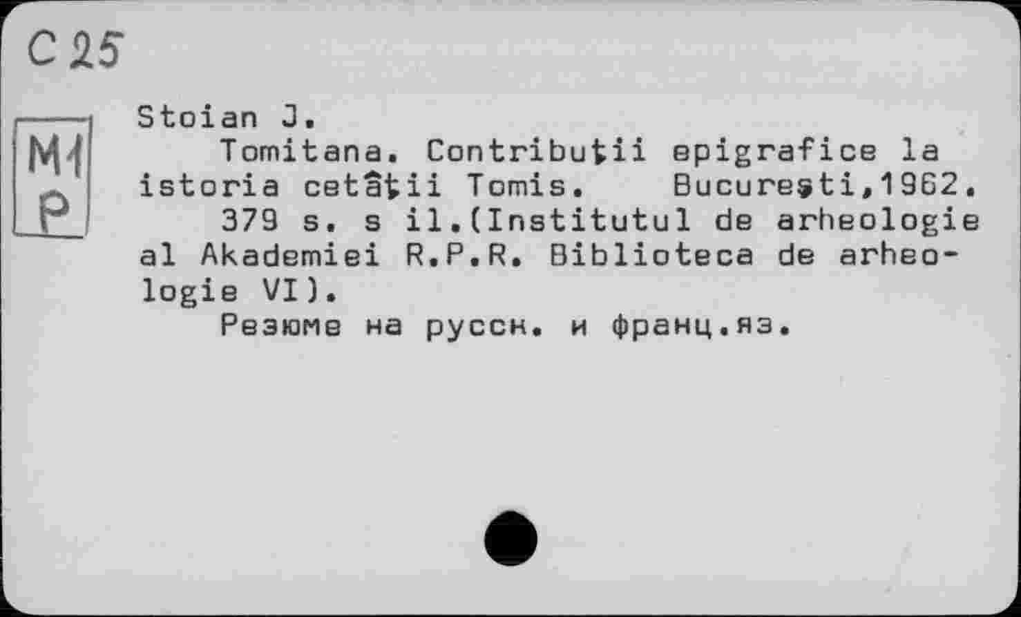 ﻿С 25
Ml P
Stoian J,
Tomitana. Contributii epigrafice la istoria cetatii Tomis, Bucuresti,19G2.
379 s. s il. (Institutul de arheologie al Akademiei R.P.R. Biblioteca de arheologie VI).
Резюме на руссн, и франц.яз.